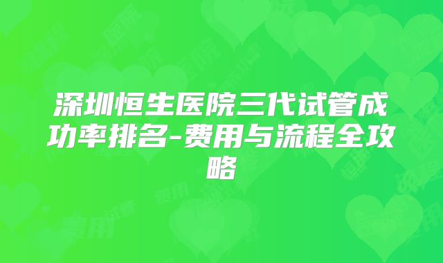 深圳恒生医院三代试管成功率排名-费用与流程全攻略
