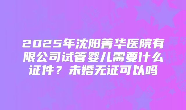 2025年沈阳菁华医院有限公司试管婴儿需要什么证件？未婚无证可以吗