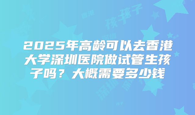 2025年高龄可以去香港大学深圳医院做试管生孩子吗？大概需要多少钱