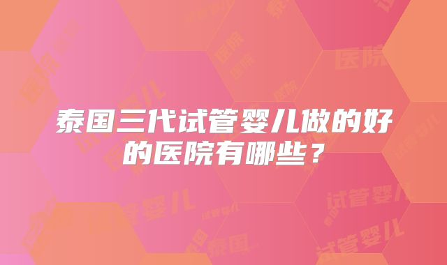 泰国三代试管婴儿做的好的医院有哪些？