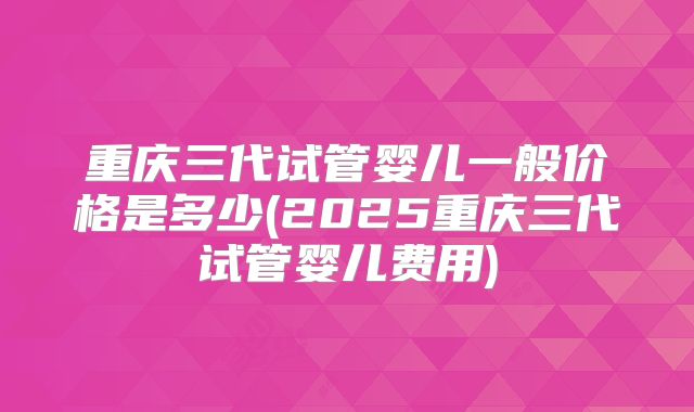 重庆三代试管婴儿一般价格是多少(2025重庆三代试管婴儿费用)