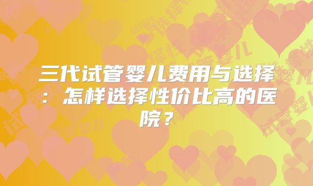 三代试管婴儿费用与选择：怎样选择性价比高的医院？