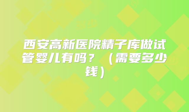 西安高新医院精子库做试管婴儿有吗？（需要多少钱）