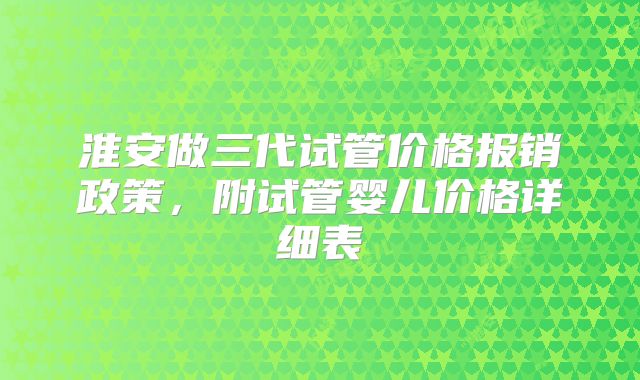 淮安做三代试管价格报销政策,附试管婴儿价格详细表