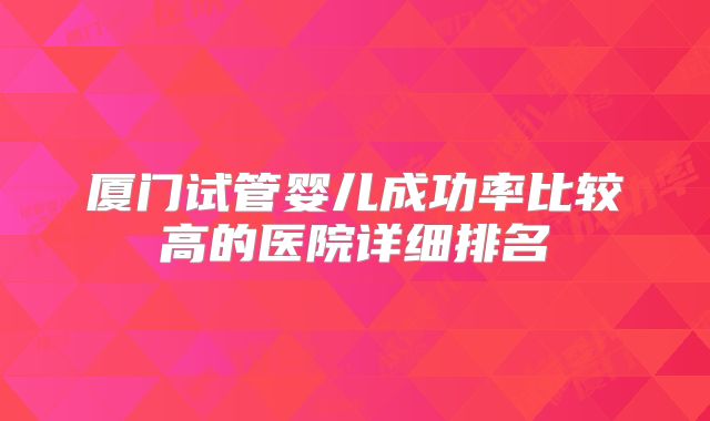 厦门试管婴儿成功率比较高的医院详细排名