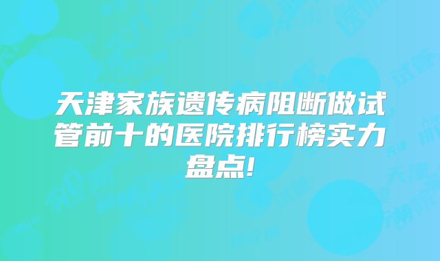 天津家族遗传病阻断做试管前十的医院排行榜实力盘点!