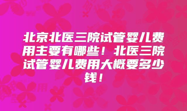北京北医三院试管婴儿费用主要有哪些！北医三院试管婴儿费用大概要多少钱！