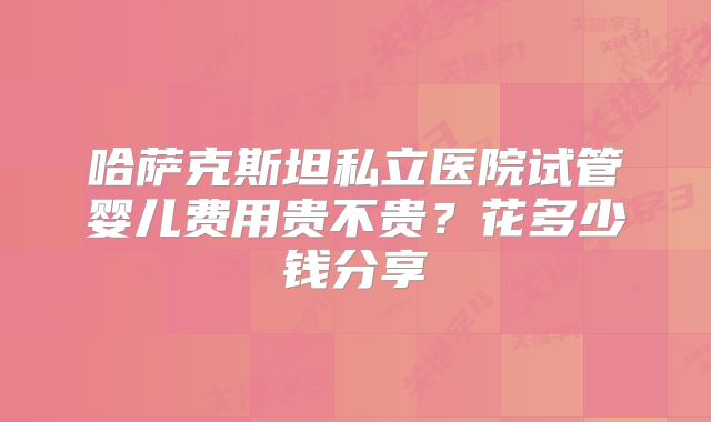 哈萨克斯坦私立医院试管婴儿费用贵不贵？花多少钱分享