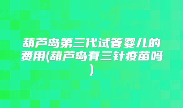 葫芦岛第三代试管婴儿的费用(葫芦岛有三针疫苗吗)