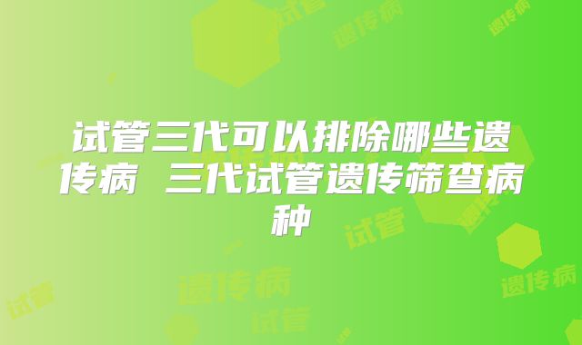 试管三代可以排除哪些遗传病 三代试管遗传筛查病种