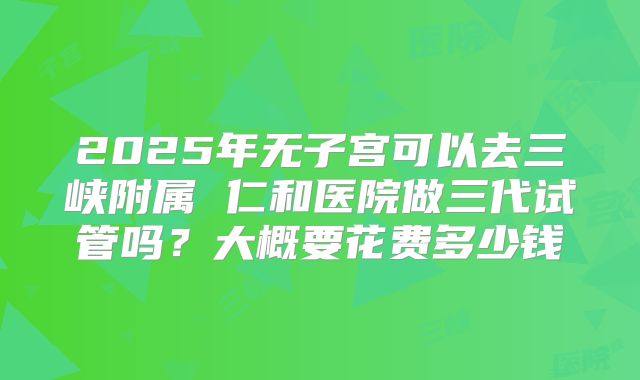 2025年无子宫可以去三峡附属 仁和医院做三代试管吗？大概要花费多少钱