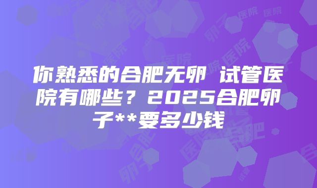 你熟悉的合肥无卵�试管医院有哪些？2025合肥卵子**要多少钱