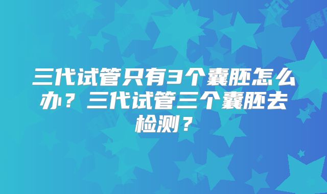 三代试管只有3个囊胚怎么办？三代试管三个囊胚去检测？