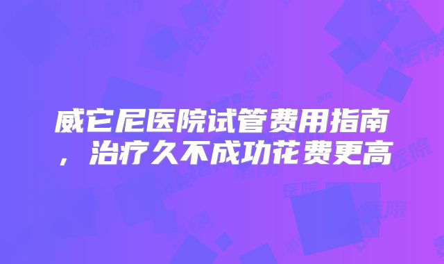 威它尼医院试管费用指南，治疗久不成功花费更高