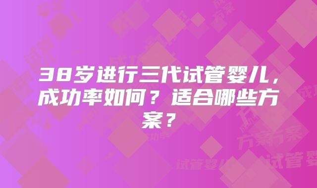 38岁进行三代试管婴儿，成功率如何？适合哪些方案？