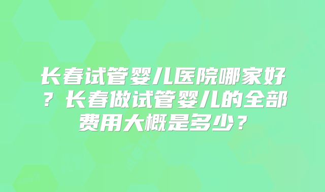 长春试管婴儿医院哪家好?长春做试管婴儿的全部费用大概是多少?