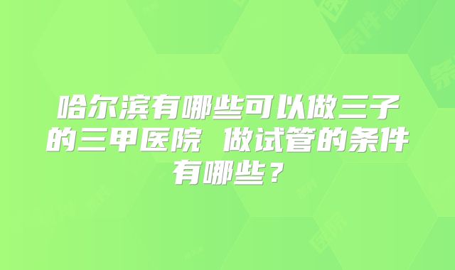 哈尔滨有哪些可以做三子的三甲医院 做试管的条件有哪些？