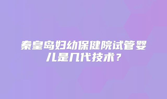 秦皇岛妇幼保健院试管婴儿是几代技术？