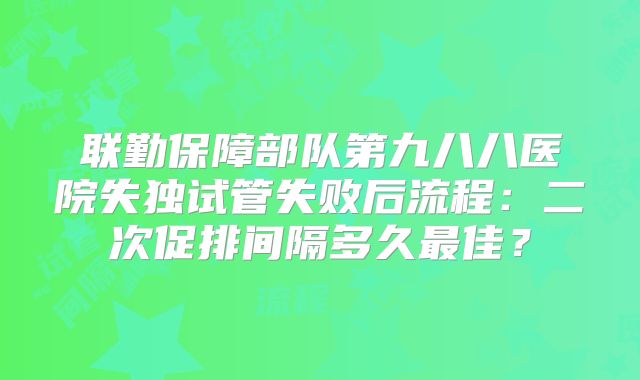 联勤保障部队第九八八医院失独试管失败后流程：二次促排间隔多久最佳？
