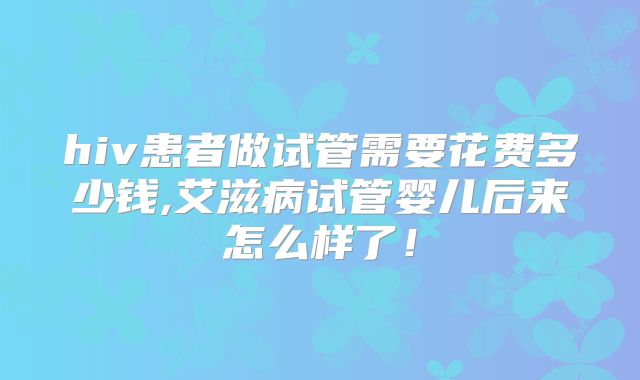hiv患者做试管需要花费多少钱,艾滋病试管婴儿后来怎么样了！