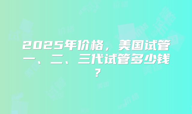 2025年价格，美国试管一、二、三代试管多少钱？