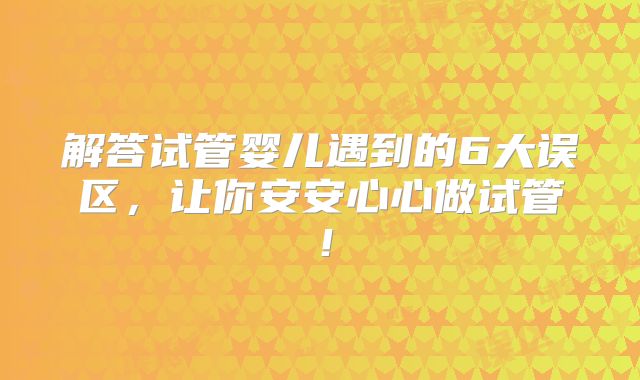 解答试管婴儿遇到的6大误区，让你安安心心做试管！