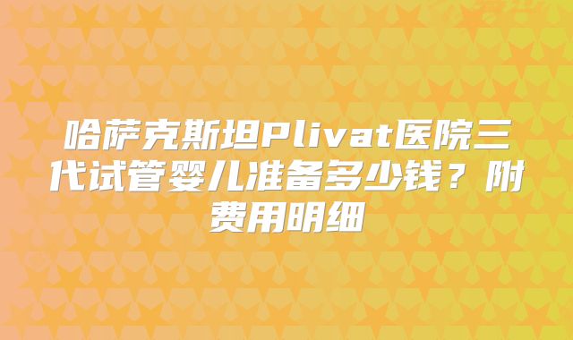 哈萨克斯坦Plivat医院三代试管婴儿准备多少钱？附费用明细