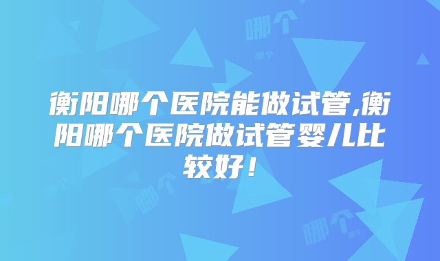 衡阳哪个医院能做试管,衡阳哪个医院做试管婴儿比较好！