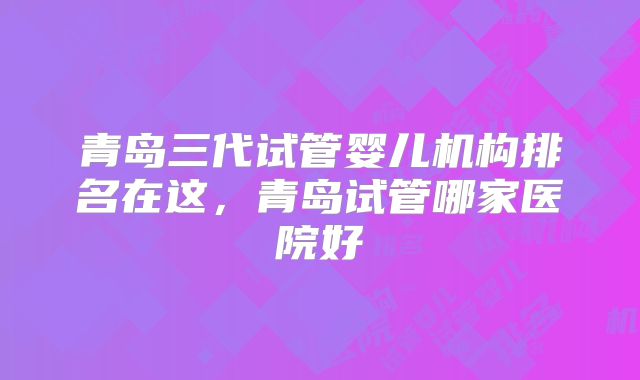 青岛三代试管婴儿机构排名在这，青岛试管哪家医院好