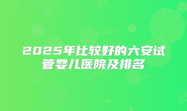 2025年比较好的六安试管婴儿医院及排名