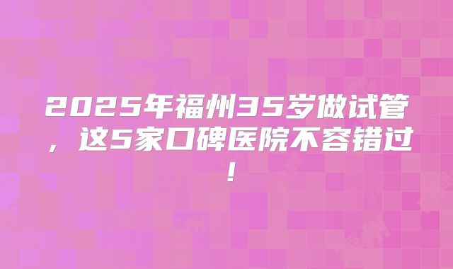 2025年福州35岁做试管,这5家口碑医院不容错过!