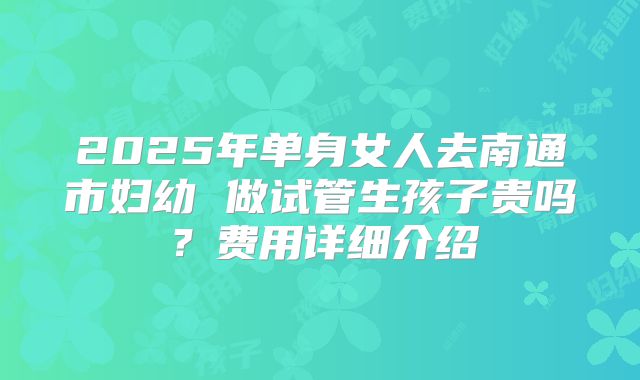 2025年单身女人去南通市妇幼 做试管生孩子贵吗？费用详细介绍