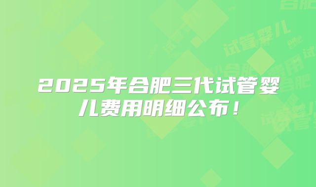 2025年合肥三代试管婴儿费用明细公布！