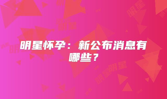 明星怀孕:新公布消息有哪些?