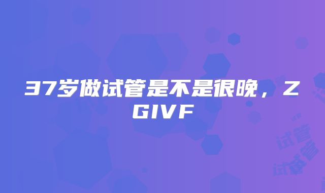 37岁做试管是不是很晚，ZGIVF