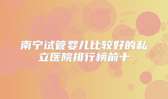 南宁试管婴儿比较好的私立医院排行榜前十