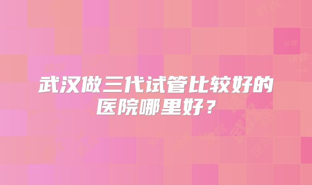 武汉做三代试管比较好的医院哪里好？