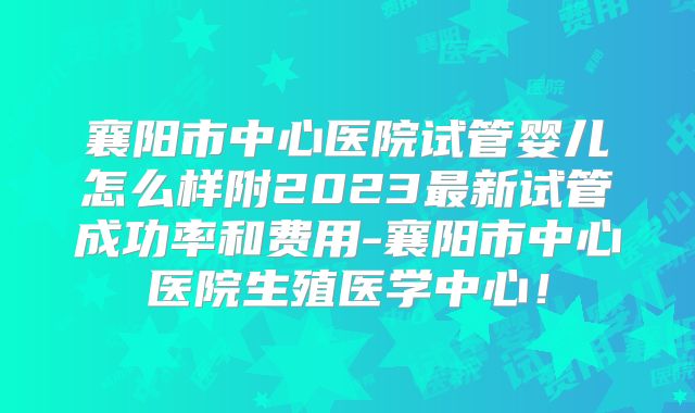 襄阳市中心医院试管婴儿怎么样附2023最新试管成功率和费用-襄阳市中心医院生殖医学中心！