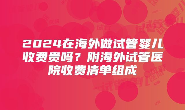 2024在海外做试管婴儿收费贵吗？附海外试管医院收费清单组成
