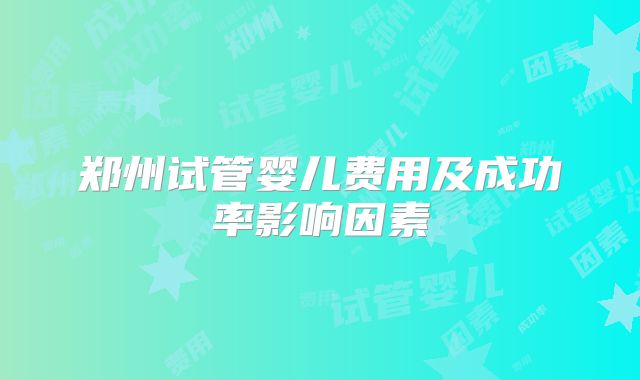 郑州试管婴儿费用及成功率影响因素