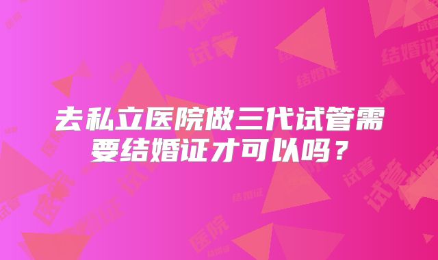 去私立医院做三代试管需要结婚证才可以吗？