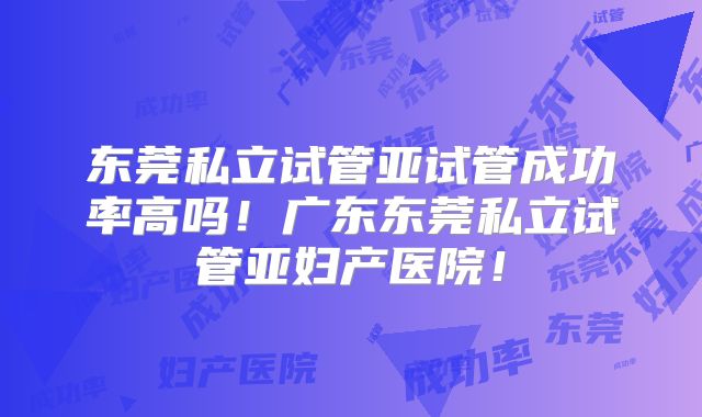 东莞私立试管亚试管成功率高吗!广东东莞私立试管亚妇产医院!