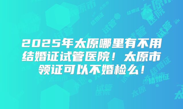 2025年太原哪里有不用结婚证试管医院!太原市领证可以不婚检么!