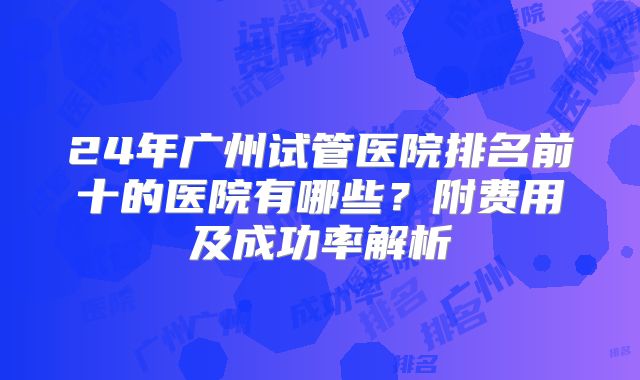 24年广州试管医院排名前十的医院有哪些？附费用及成功率解析