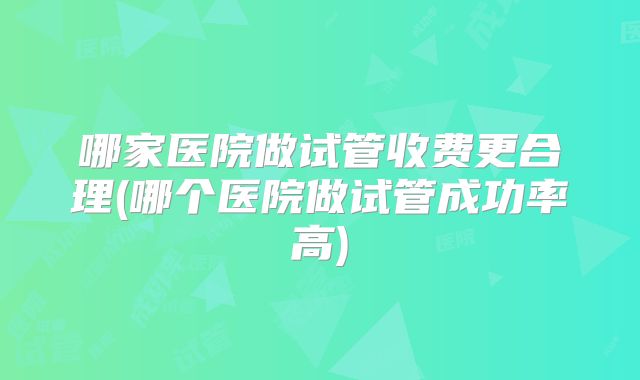哪家医院做试管收费更合理(哪个医院做试管成功率高)