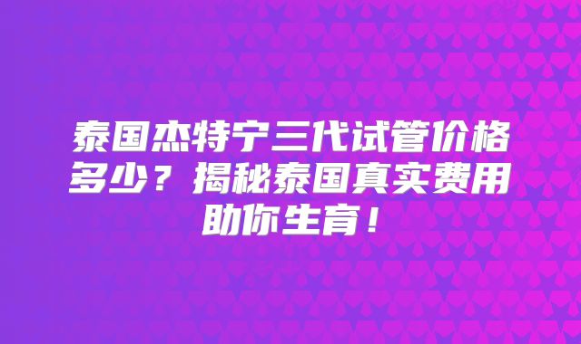 泰国杰特宁三代试管价格多少？揭秘泰国真实费用助你生育！