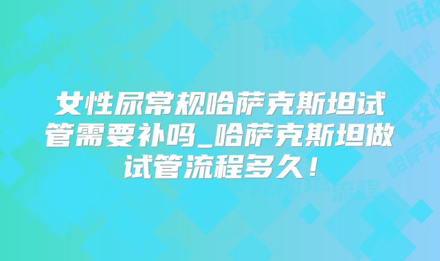 女性尿常规哈萨克斯坦试管需要补吗_哈萨克斯坦做试管流程多久！