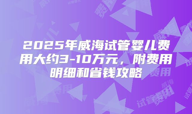 2025年威海试管婴儿费用大约3-10万元,附费用明细和省钱攻略