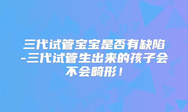 三代试管宝宝是否有缺陷-三代试管生出来的孩子会不会畸形！