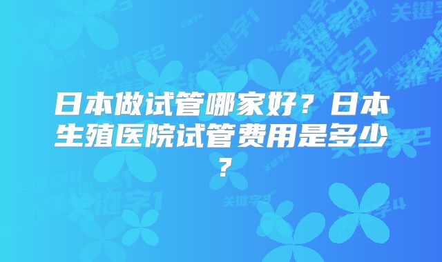 日本做试管哪家好？日本生殖医院试管费用是多少？